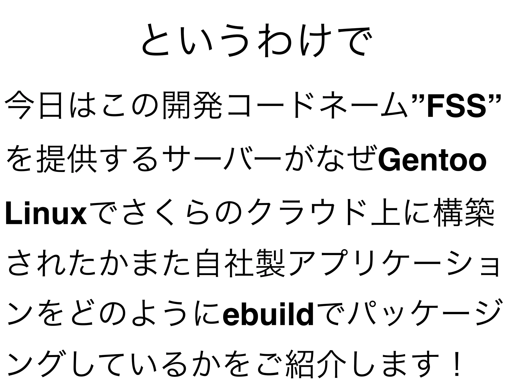 今日はこの開発コードネーム”FSS”
を提供するサーバーがなぜGentoo
Linuxでさくらのクラウド上に構築
されたかまた自社製アプリケーショ
ンをどのようにebuildでパッケージ
ングしているかをご紹介します！
というわけで
 
