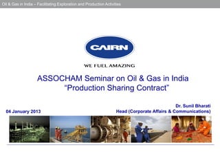 Oil & Gas in India – Facilitating Exploration and Production Activities

   15th Energy Summit, Indian Oil & Gas Sector – To meet future energy needs




                     ASSOCHAM Seminar on Oil & Gas in India
                          “Production Sharing Contract”

                                                                                               Dr. Sunil Bharati
  04 January 2013                                                   Head (Corporate Affairs & Communications)
 