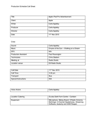 Production Schedule Call Sheet
Title Apple iPad Pro Advertisement
Client Apple
Writer Carla Appleby
Producer Carla Appleby
Director Carla Appleby
Date 11th
Nov 2015
Crew
Sound Carla Appleby
Music Empire of the Sun – Walking on a Dream
SFX N/A
Production Assistant Paul Rossington
Technicians Chris Gladwin
Meeting at Radio Studio
Location venue E6 Radio Studio
Call Date 11th
Nov 2015
Call Time 3.30 pm
Transport Bus
Special Instructions N/A
Voice Actors Carla Appleby
Location Catering Eccles Sixth Form Centre - Canteen
Equipment Microphone, Mixing Board, S Radio Octomix,
Behringer 4 Channel Headphones, Streaming
Software, Audacity and DAW Reaper.
 