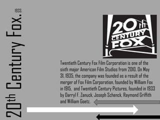 1933.20th Century Fox.Twentieth Century Fox Film Corporation is one of the sixth major American Film Studios from 2010. On May 31, 1935, the company was founded as a result of the merger of Fox Film Corporation, founded by William Fox in 1915,  and Twentieth Century Pictures, founded in 1933 by Darryl F. Zanuck, Joseph Schenck, Raymond Griffith and William Goetz.