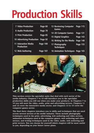 Production Skills
7 Video Production Page 60
8 Audio Production Page 70
9 Print Production Page 85
10 Advertising Production Page 92
11 Interactive Media Page 100
Production
12 Web Authoring Page 107
13 Reviewing Computer Page 115
Games
14 2D Computer Games Page 131
15 Digital Graphics Page 143
16 Writing for the Media Page 148
17 Photography Page 155
Techniques
18 Animation Techniques Page 165
This section covers the specialist units that deal with each sector of the
media industry. Chapters 7 to 15 will introduce you to the specialist
production skills you will use when you make your products. In Chapters 7 to
10 you will meet the video, audio, print and advertising sectors. Chapters 11
and 12 cover the interactive media sector, and Chapters 13 to 15 cover the
computer games sector.
The final three chapters introduce you to skills and techniques that are used
across several sectors of the media industry. These include photography
techniques used in the print, advertising, web authoring and video sectors,
animation techniques used in the computer games, web authoring and video
sectors, and writing techniques used in the video, audio, web authoring and
print sectors. You can choose for yourself which chapters will be most useful
to you, depending on your future career plans.
 