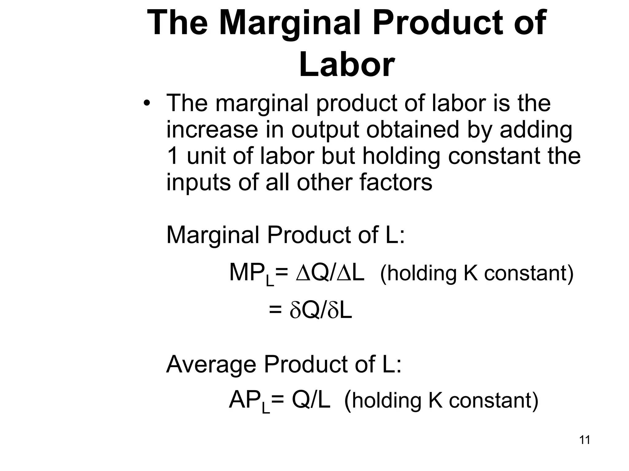 11
The Marginal Product of
Labor
• The marginal product of labor is the
increase in output obtained by adding
1 unit of labor but holding constant the
inputs of all other factors
Marginal Product of L:
MPL= Q/L (holding K constant)
= Q/L
Average Product of L:
APL= Q/L (holding K constant)
 