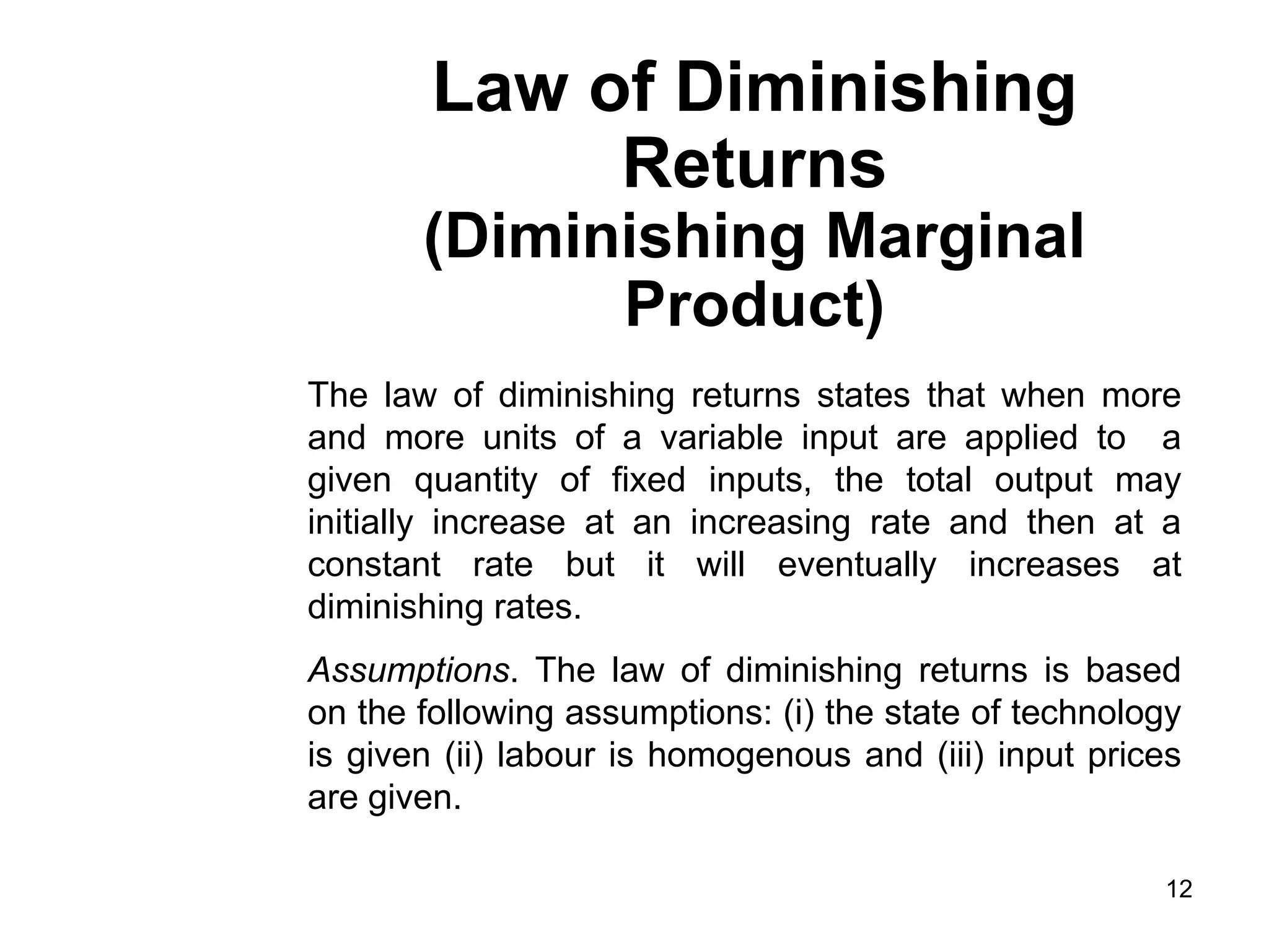 12
Law of Diminishing
Returns
(Diminishing Marginal
Product)
The law of diminishing returns states that when more
and more units of a variable input are applied to a
given quantity of fixed inputs, the total output may
initially increase at an increasing rate and then at a
constant rate but it will eventually increases at
diminishing rates.
Assumptions. The law of diminishing returns is based
on the following assumptions: (i) the state of technology
is given (ii) labour is homogenous and (iii) input prices
are given.
 