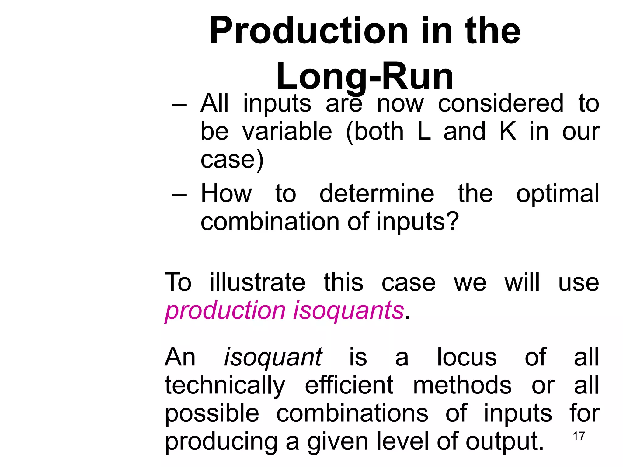 17
Production in the
Long-Run
– All inputs are now considered to
be variable (both L and K in our
case)
– How to determine the optimal
combination of inputs?
To illustrate this case we will use
production isoquants.
An isoquant is a locus of all
technically efficient methods or all
possible combinations of inputs for
producing a given level of output.
 
