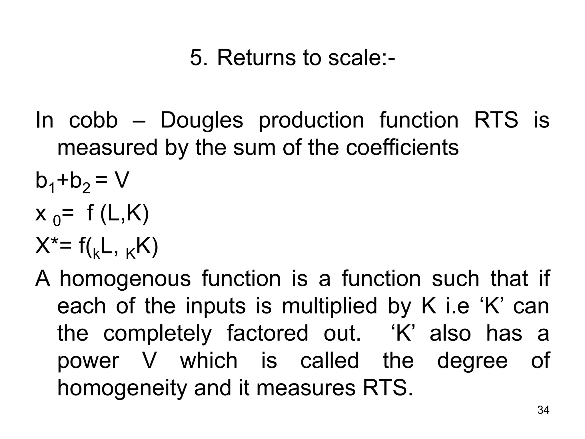 34
5. Returns to scale:-
In cobb – Dougles production function RTS is
measured by the sum of the coefficients
b1+b2 = V
x 0= f (L,K)
X*= f(kL, KK)
A homogenous function is a function such that if
each of the inputs is multiplied by K i.e ‘K’ can
the completely factored out. ‘K’ also has a
power V which is called the degree of
homogeneity and it measures RTS.
 