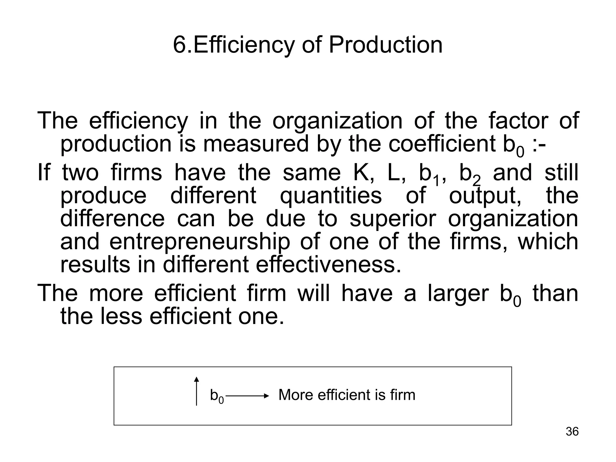 36
6.Efficiency of Production
The efficiency in the organization of the factor of
production is measured by the coefficient b0 :-
If two firms have the same K, L, b1, b2 and still
produce different quantities of output, the
difference can be due to superior organization
and entrepreneurship of one of the firms, which
results in different effectiveness.
The more efficient firm will have a larger b0 than
the less efficient one.
b0 More efficient is firm
 