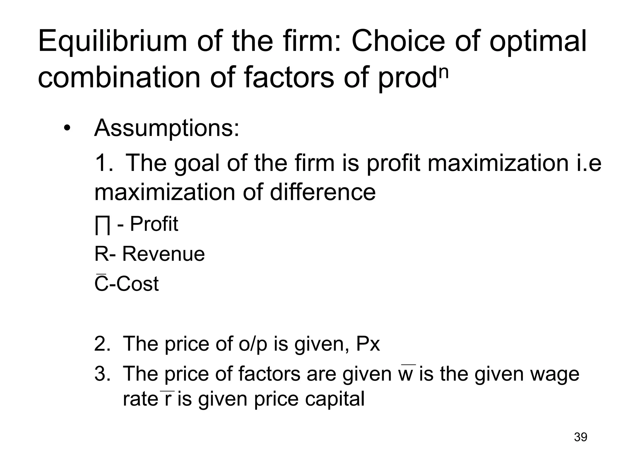 39
Equilibrium of the firm: Choice of optimal
combination of factors of prodn
• Assumptions:
1. The goal of the firm is profit maximization i.e
maximization of difference
∏ - Profit
R- Revenue
C-Cost
2. The price of o/p is given, Px
3. The price of factors are given w is the given wage
rate r is given price capital
 