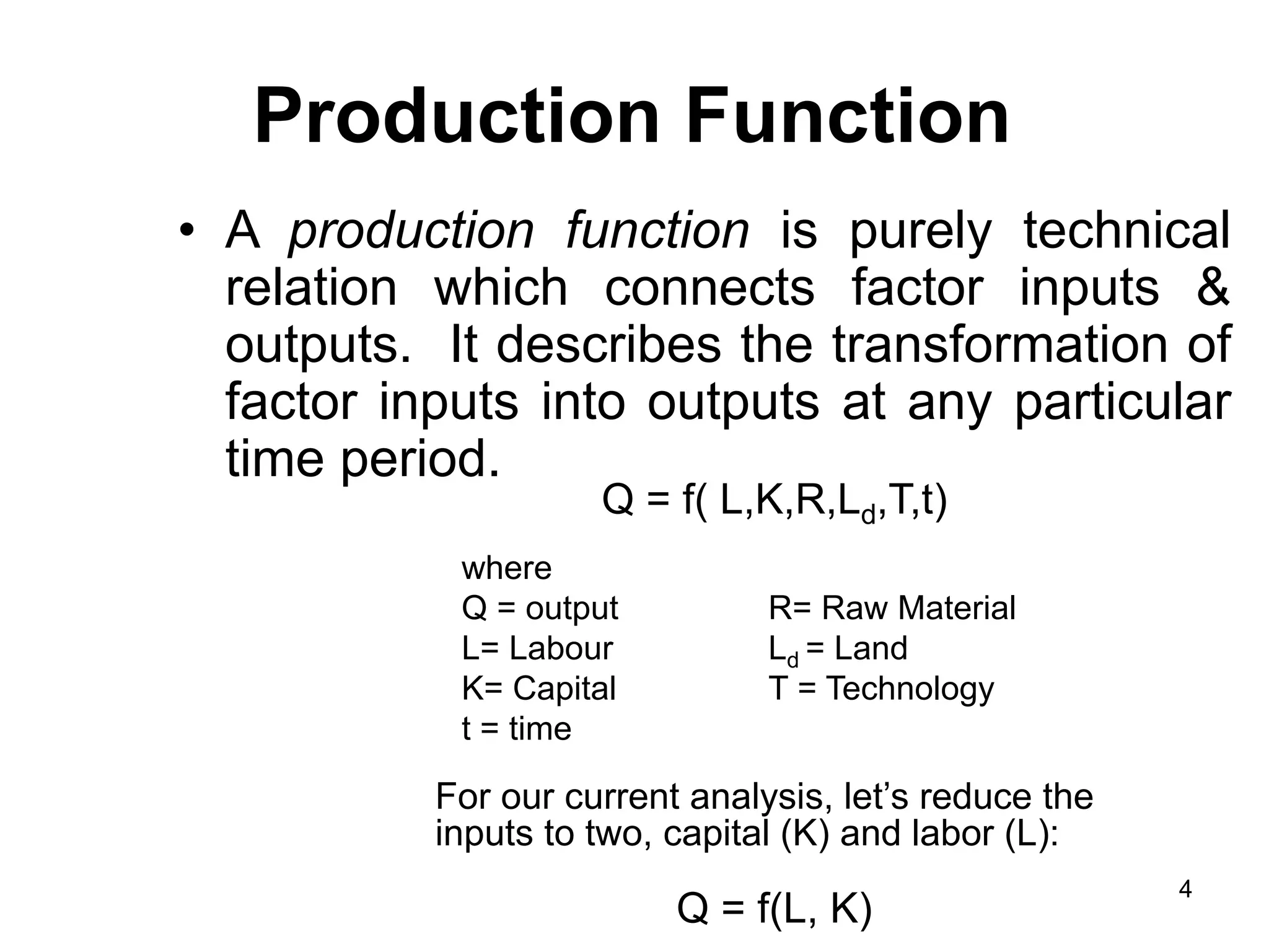 4
Production Function
• A production function is purely technical
relation which connects factor inputs &
outputs. It describes the transformation of
factor inputs into outputs at any particular
time period.
Q = f( L,K,R,Ld,T,t)
where
Q = output R= Raw Material
L= Labour Ld = Land
K= Capital T = Technology
t = time
For our current analysis, let’s reduce the
inputs to two, capital (K) and labor (L):
Q = f(L, K)
 