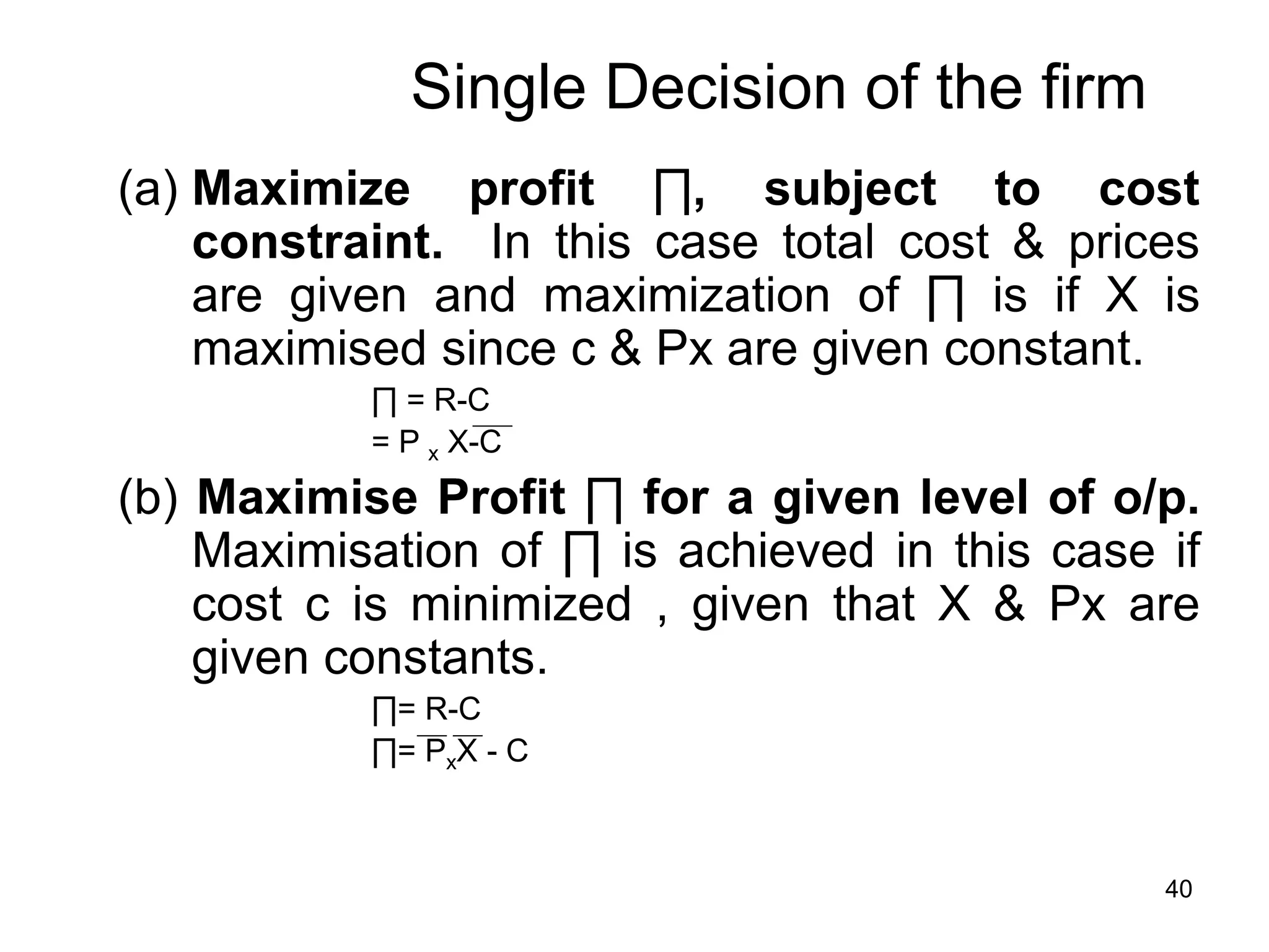 40
Single Decision of the firm
(a) Maximize profit ∏, subject to cost
constraint. In this case total cost & prices
are given and maximization of ∏ is if X is
maximised since c & Px are given constant.
∏ = R-C
= P x X-C
(b) Maximise Profit ∏ for a given level of o/p.
Maximisation of ∏ is achieved in this case if
cost c is minimized , given that X & Px are
given constants.
∏= R-C
∏= PxX - C
 