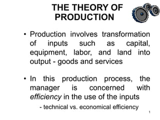 1
• Production involves transformation
of inputs such as capital,
equipment, labor, and land into
output - goods and services
• In this production process, the
manager is concerned with
efficiency in the use of the inputs
- technical vs. economical efficiency
THE THEORY OF
PRODUCTION
 