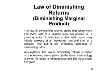 12
Law of Diminishing
Returns
(Diminishing Marginal
Product)
The law of diminishing returns states that when more
and more units of a variable input are applied to a
given quantity of fixed inputs, the total output may
initially increase at an increasing rate and then at a
constant rate but it will eventually increases at
diminishing rates.
Assumptions. The law of diminishing returns is based
on the following assumptions: (i) the state of technology
is given (ii) labour is homogenous and (iii) input prices
are given.
 