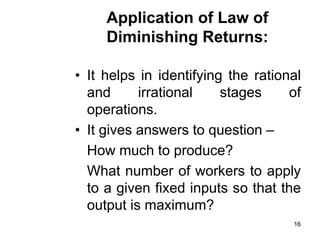 16
Application of Law of
Diminishing Returns:
• It helps in identifying the rational
and irrational stages of
operations.
• It gives answers to question –
How much to produce?
What number of workers to apply
to a given fixed inputs so that the
output is maximum?
 