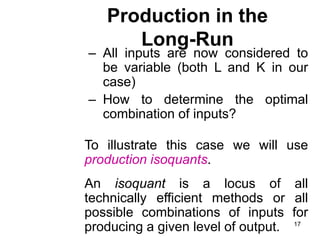 17
Production in the
Long-Run
– All inputs are now considered to
be variable (both L and K in our
case)
– How to determine the optimal
combination of inputs?
To illustrate this case we will use
production isoquants.
An isoquant is a locus of all
technically efficient methods or all
possible combinations of inputs for
producing a given level of output.
 
