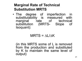 21
• The degree of imperfection in
substitutability is measured with
marginal rate of technical
substitution (MRTS- Slope of
Isoquant):
MRTS = L/K
(in this MRTS some of L is removed
from the production and substituted
by K to maintain the same level of
output)
Marginal Rate of Technical
Substitution MRTS
 