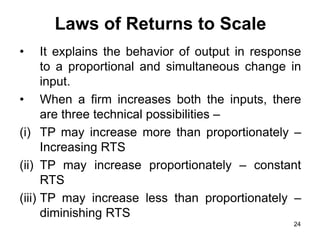 24
Laws of Returns to Scale
• It explains the behavior of output in response
to a proportional and simultaneous change in
input.
• When a firm increases both the inputs, there
are three technical possibilities –
(i) TP may increase more than proportionately –
Increasing RTS
(ii) TP may increase proportionately – constant
RTS
(iii) TP may increase less than proportionately –
diminishing RTS
 