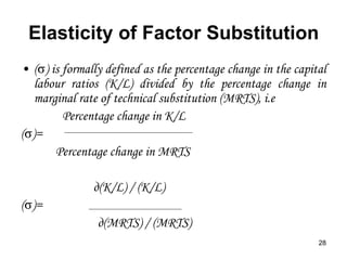 28
Elasticity of Factor Substitution
• ( ) is formally defined as the percentage change in the capital
labour ratios (K/L) divided by the percentage change in
marginal rate of technical substitution (MRTS), i.e
Percentage change in K/L
( )=
Percentage change in MRTS
д(K/L) / (K/L)
( )=
д(MRTS) / (MRTS)
 