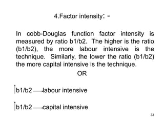 33
4.Factor intensity: -
In cobb-Douglas function factor intensity is
measured by ratio b1/b2. The higher is the ratio
(b1/b2), the more labour intensive is the
technique. Similarly, the lower the ratio (b1/b2)
the more capital intensive is the technique.
OR
b1/b2 labour intensive
b1/b2 capital intensive
 