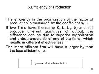 36
6.Efficiency of Production
The efficiency in the organization of the factor of
production is measured by the coefficient b0 :-
If two firms have the same K, L, b1, b2 and still
produce different quantities of output, the
difference can be due to superior organization
and entrepreneurship of one of the firms, which
results in different effectiveness.
The more efficient firm will have a larger b0 than
the less efficient one.
b0 More efficient is firm
 