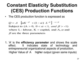 37
Constant Elasticity Substitution
(CES) Production Functions
• The CES production function is expressed as
1. ‘A’ is the efficiency parameter and shows the scale
effect. It indicates state of technology and
entrepreneurial organizational aspects of production.
Higher Value of A higher output (given same inputs)
 
parameters
three
the
are
and
A,
and
capital,
K
labour,
-
L
where
-1)
,
1
0
,
0
(A
Subject to
)
1
( /





 










 


and
L
K
A
Q
 