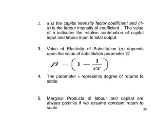 38
2. is the capital intensity factor coefficient and (1-
) is the labour intensity of coefficient . The value
of indicates the relative contribution of capital
input and labour input to total output.
3. Value of Elasticity of Substitution ( ) depends
upon the value of substitution parameter ‘β’
4. The parameter v represents degree of returns to
scale.
5. Marginal Products of labour and capital are
always positive if we assume constant return to
scale.









 1
1
 