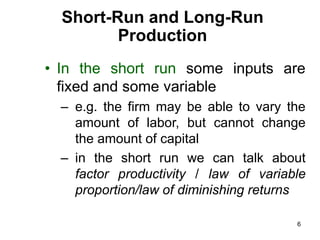 6
Short-Run and Long-Run
Production
• In the short run some inputs are
fixed and some variable
– e.g. the firm may be able to vary the
amount of labor, but cannot change
the amount of capital
– in the short run we can talk about
factor productivity / law of variable
proportion/law of diminishing returns
 