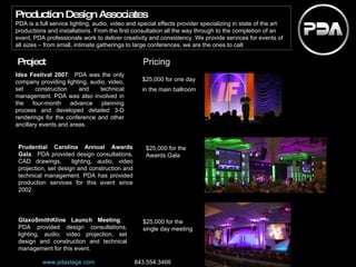 Idea Festival 2007 :  PDA was the only company providing lighting, audio, video, set construction and technical management. PDA was also involved in the four-month advance planning process and developed detailed 3-D renderings for the conference and other ancillary events and areas. $25,000 for one day in the main ballroom   Project Pricing Prudential Carolina Annual Awards Gala :  PDA provided design consultations, CAD drawings,  lighting, audio, video projection, set design and construction and technical management. PDA has provided production services for this event since 2002. GlaxoSmithKline Launch Meeting :  PDA provided design consultations, lighting, audio, video projection, set design and construction and technical management for this event. $25,000 for the Awards Gala $25,000 for the single day meeting Production Design Associates PDA is a full service lighting, audio, video and special effects provider specializing in state of the art productions and installations. From the first consultation all the way through to the completion of an event, PDA professionals work to deliver creativity and consistency. We provide services for events of all sizes – from small, intimate gatherings to large conferences, we are the ones to call. www.pdastage.com   843.554.3466 