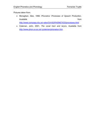 English Phonetics and Phonology Fernando Trujillo
Pictures taken from:
• Monaghan, Alex, 1998, Phonetics: Processes of Speech Production,
Available from
http://www.compapp.dcu.ie/~alex/CA162/PHONETICS/processes.html
• Coleman, John, 2001, The vocal tract and larynx, Available from
http://www.phon.ox.ac.uk/~jcoleman/phonation.htm
 
