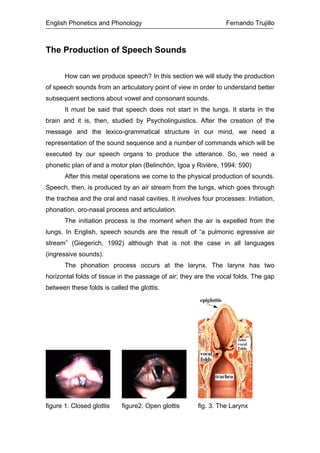 English Phonetics and Phonology Fernando Trujillo
The Production of Speech Sounds
How can we produce speech? In this section we will study the production
of speech sounds from an articulatory point of view in order to understand better
subsequent sections about vowel and consonant sounds.
It must be said that speech does not start in the lungs. It starts in the
brain and it is, then, studied by Psycholinguistics. After the creation of the
message and the lexico-grammatical structure in our mind, we need a
representation of the sound sequence and a number of commands which will be
executed by our speech organs to produce the utterance. So, we need a
phonetic plan of and a motor plan (Belinchón, Igoa y Rivière, 1994: 590)
After this metal operations we come to the physical production of sounds.
Speech, then, is produced by an air stream from the lungs, which goes through
the trachea and the oral and nasal cavities. It involves four processes: Initiation,
phonation, oro-nasal process and articulation.
The initiation process is the moment when the air is expelled from the
lungs. In English, speech sounds are the result of “a pulmonic egressive air
stream” (Giegerich, 1992) although that is not the case in all languages
(ingressive sounds).
The phonation process occurs at the larynx. The larynx has two
horizontal folds of tissue in the passage of air; they are the vocal folds. The gap
between these folds is called the glottis.
figure 1. Closed glottis figure2. Open glottis fig. 3. The Larynx
 