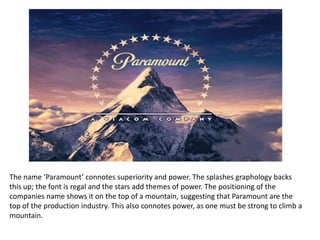 The name ‘Paramount’ connotes superiority and power. The splashes graphology backs
this up; the font is regal and the stars add themes of power. The positioning of the
companies name shows it on the top of a mountain, suggesting that Paramount are the
top of the production industry. This also connotes power, as one must be strong to climb a
mountain.
 