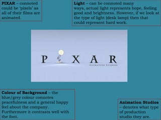 PIXAR – connoted                     Light – can be connoted many
could be ‘pixels’ as                 ways, actual light represents hope, feeling
all of their films are               good and brightness. However, if we look at
animated.                            the type of light (desk lamp) then that
                                     could represent hard work.




Colour of Background – the
blue/grey colour connotes
peacefulness and a general happy                           Animation Studios
feel about the company.                                    – denotes what type
Furthermore it contrasts well with                         of production
the font.                                                  studio they are.
 