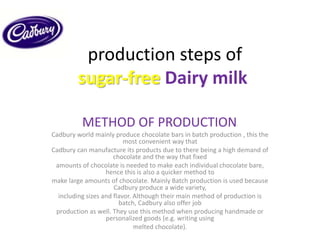 production steps of
sugar-free Dairy milk
METHOD OF PRODUCTION:
Cadbury world mainly produce chocolate bars in batch production , this the
most convenient way that
Cadbury can manufacture its products due to there being a high demand of
chocolate and the way that fixed
amounts of chocolate is needed to make each individual chocolate bare,
hence this is also a quicker method to
make large amounts of chocolate. Mainly Batch production is used because
Cadbury produce a wide variety,
including sizes and flavor. Although their main method of production is
batch, Cadbury also offer job
production as well. They use this method when producing handmade or
personalized goods (e.g. writing using
melted chocolate).
 