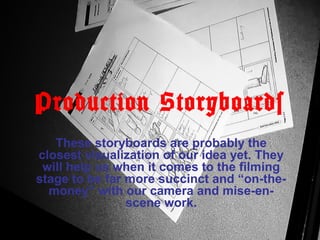 Production Storyboards
These storyboards are probably the
closest visualization of our idea yet. They
will help us when it comes to the filming
stage to be far more succinct and “on-the-
money” with our camera and mise-en-
scene work.
 