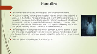 Narrative
 The narrative revolves around the ghost and supernatural theme
 A student recently from higher education has the ambition to become a
pioneer in the field of Parapsychology and events of the paranormal. He is
searching for a case that will help raise his notoriety and one that will finally
cause critics to take him and his field seriously. He finds a case out at a
deserted farm house. The resident is old and slightly unnerving. She wants
this expert to finally expel a presence from her residence.
 The protagonist investigates and makes contact. But over a series of days
the presence refuses to leave and eventually peruses her disturber. It gets
to the point where it no longer is an investigation but a test of his nerve and
sanity.
 The antagonist is a young girl. She is the ghost.
 