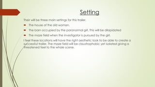 Setting
Their will be three main settings for this trailer.
 The house of the old woman.
 The barn occupied by the paranormal girl. This will be dilapidated
 The maze field when the investigator is pursued by the girl.
I feel these locations will have the right aesthetic look to be able to create a
successful trailer. The maze field will be claustrophobic yet isolated giving a
threatened feel to the whole scene.
 