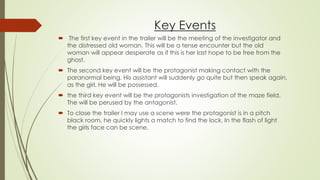Key Events
 The first key event in the trailer will be the meeting of the investigator and
the distressed old woman. This will be a tense encounter but the old
woman will appear desperate as if this is her last hope to be free from the
ghost.
 The second key event will be the protagonist making contact with the
paranormal being. His assistant will suddenly go quite but then speak again,
as the girl. He will be possessed.
 the third key event will be the protagonists investigation of the maze field.
The will be perused by the antagonist.
 To close the trailer I may use a scene were the protagonist is in a pitch
black room, he quickly lights a match to find the lock. In the flash of light
the girls face can be scene.
 