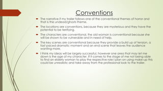 Conventions
 The narrative if my trailer follows one of the conventional themes of horror and
that is the undead/ghosts theme.
 The locations are conventions, because they are mysterious and they have the
potential to be terrifying.
 The characters are conventional, the old woman is conventional because she
will be shown to be vulnerable and in need of help.
 The key scenes are conventional because they provide a build up of tension, a
fast paced dramatic moment and an end scene that leaves the audience
wanting more.
 I think my ideas will be largely successful, however one area that may let me
down is the age of my character. If it comes to the stage of me not being able
to find an elderly woman to play the respective role I plan on using make-up this
could be unrealistic and take away from the professional look to the trailer.
 