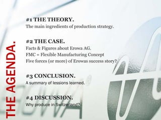 #1 THE THEORY.
              The main ingredients of production strategy.


              #2 THE CASE.
THE AGENDA.

              Facts & Figures about Erowa AG.
              FMC = Flexible Manufacturing Concept
              Five forces (or more) of Erowas success story?


              #3 CONCLUSION.
              A summary of lessions learned.


              #4 DISCUSSION.
              Why produce in Switzerland?
 