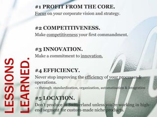 #1 PROFIT FROM THE CORE.
           Focus on your corporate vision and strategy.


           #2 COMPETITIVENESS.
           Make competitiveness your first commandment.


           #3 INNOVATION.
           Make a commitment to innovation.
LEARNED.
LESSIONS



           #4 EFFICIENCY.
           Never stop improving the efficiency of your processes &
           operations.
           -> through standardization, organization, automatisation & integration


           #5 LOCATION.
           Don’t produce in Switzerland unless you’re working in high-
           end segment for custom-made niche products.
 
