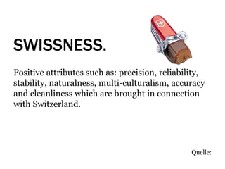 SWISSNESS.
Positive attributes such as: precision, reliability,
stability, naturalness, multi-culturalism, accuracy
and cleanliness which are brought in connection
with Switzerland.




                                                Quelle:
 