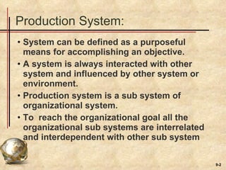 Production System: System can be defined as a purposeful means for accomplishing an objective. A system is always interacted with other system and influenced by other system or environment. Production system is a sub system of organizational system.  To  reach the organizational goal all the organizational sub systems are interrelated and interdependent with other sub system  
