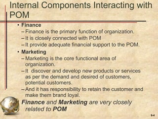 Internal Components Interacting with POM Finance Finance is the primary function of organization. It is closely connected with POM It provide adequate financial support to the POM. Marketing Marketing is the core functional area of organization. It  discover and develop new products or services as per the demand and desired of customers, potential customers. And it has responsibility to retain the customer and make them brand loyal. Finance  and  Marketing  are very closely related to  POM 