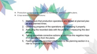  Production control is a mechanism to monitor the execution of the plans.
 It has several important functions:
1. Making sure that production operations are started at planned plac
es and planned times.
2. Observing progress of the operations and recording it properly.
3. Analyzing the recorded data with the plans and measuring the devi
ations.
4. Taking immediate corrective actions to minimize the negative impa
ct of deviations from the plans.
5. Feeding back the recorded information to the planning section in o
rder to improve future plans.
 