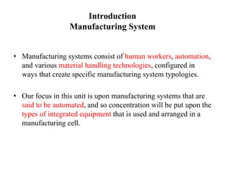 Introduction
Manufacturing System
• Manufacturing systems consist of human workers, automation,
and various material handling technologies, configured in
ways that create specific manufacturing system typologies.
• Our focus in this unit is upon manufacturing systems that are
said to be automated, and so concentration will be put upon the
types of integrated equipment that is used and arranged in a
manufacturing cell.
 