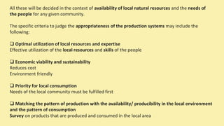 All these will be decided in the context of availability of local natural resources and the needs of
the people for any given community.
The specific criteria to judge the appropriateness of the production systems may include the
following:
 Optimal utilization of local resources and expertise
Effective utilization of the local resources and skills of the people
 Economic viability and sustainability
Reduces cost
Environment friendly
 Priority for local consumption
Needs of the local community must be fulfilled first
 Matching the pattern of production with the availability/ producibility in the local environment
and the pattern of consumption
Survey on products that are produced and consumed in the local area
 