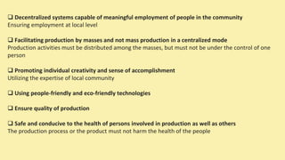  Decentralized systems capable of meaningful employment of people in the community
Ensuring employment at local level
 Facilitating production by masses and not mass production in a centralized mode
Production activities must be distributed among the masses, but must not be under the control of one
person
 Promoting individual creativity and sense of accomplishment
Utilizing the expertise of local community
 Using people-friendly and eco-friendly technologies
 Ensure quality of production
 Safe and conducive to the health of persons involved in production as well as others
The production process or the product must not harm the health of the people
 