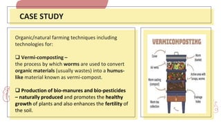 CASE STUDY
Organic/natural farming techniques including
technologies for:
 Vermi-composting –
the process by which worms are used to convert
organic materials (usually wastes) into a humus-
like material known as vermi-compost.
 Production of bio-manures and bio-pesticides
– naturally produced and promotes the healthy
growth of plants and also enhances the fertility of
the soil.
 