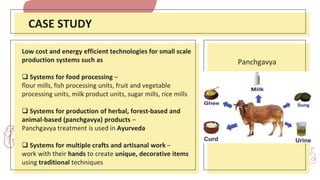 Low cost and energy efficient technologies for small scale
production systems such as
 Systems for food processing –
flour mills, fish processing units, fruit and vegetable
processing units, milk product units, sugar mills, rice mills
 Systems for production of herbal, forest-based and
animal-based (panchgavya) products –
Panchgavya treatment is used in Ayurveda
 Systems for multiple crafts and artisanal work –
work with their hands to create unique, decorative items
using traditional techniques
CASE STUDY
Panchgavya
 