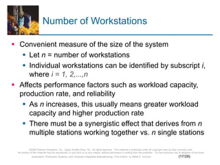 ©2008 Pearson Education, Inc., Upper Saddle River, NJ. All rights reserved. This material is protected under all copyright laws as they currently exist.
No portion of this material may be reproduced, in any form or by any means, without permission in writing from the publisher. For the exclusive use of adopters of the book
Automation, Production Systems, and Computer-Integrated Manufacturing, Third Edition, by Mikell P. Groover. (17/28)
Number of Workstations
 Convenient measure of the size of the system
 Let n = number of workstations
 Individual workstations can be identified by subscript i,
where i = 1, 2,...,n
 Affects performance factors such as workload capacity,
production rate, and reliability
 As n increases, this usually means greater workload
capacity and higher production rate
 There must be a synergistic effect that derives from n
multiple stations working together vs. n single stations
 