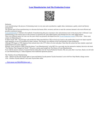 Lean Manufacturing And The Production System
Definition
Lean manufacturing is the process of eliminating waste in every area such as production, supply chain, maintenance, quality control and factory
management.
The ultimate goal of lean manufacturing is to decrease the human effort, inventory and time to meet the customer demand in the most efficient and
possible economical manner.
Lean manufacturing is referred to the methods of manufacturing that gives maximum value and minimum waste in the process that is followed. Lean
manufacturing is also used to focus on the resources to maximize the value added features and eliminate the non–value added features.
There were different names for Lean over the years which was primarily developed from the Toyota Production System (TPS) it has ... Show more
content on Helpwriting.net ...
In Ohno's book 'TPS – beyond large scale production' Ohno described how TPS evolved out of need, as the market place in post war Japan required
small quantities of cars to be produced in many varieties. This became very different ot the Ford principle of mass–production.
Although TPS began in 1950, Japanese firms noticed only in the 1973 where oil crisis took place. Since then the system has been studied, copied and
implemented across many industries.
Womack, Jones and Roos (1990) coined the phrase "Lean Manufacturing" in the MIT five–year study into the automotive industry that led to the book
"The Machine That Changed the World". This gives a pretty good insight into The History of Lean Manufacturing
Even with the massive amount of research that has taken place into the Toyota Production System, fifty one years after it was born, Slack et al still refer
to Lean Manufacturing as a 'radical departure from traditional operations practice'.
The Timeline of Lean Manufacturing:
1926 – Sakichi Toyoda sells foreign rights to loom and Sakichi Toyoda patents Toyoda Automatic Loom with Non–Stop Shuttle–change motion
1936 – Kiichiro Toyoda (Sakichi's son) starts Toyota (then called
... Get more on HelpWriting.net ...
 