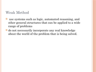 Weak Method
 use systems such as logic, automated reasoning, and
other general structures that can be applied to a wide
range of problems
 do not necessarily incorporate any real knowledge
about the world of the problem that is being solved.
 
